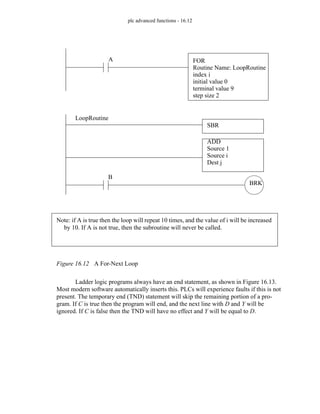 plc advanced functions - 16.12
Figure 16.12 A For-Next Loop
Ladder logic programs always have an end statement, as shown in Figure 16.13.
Most modern software automatically inserts this. PLCs will experience faults if this is not
present. The temporary end (TND) statement will skip the remaining portion of a pro-
gram. If C is true then the program will end, and the next line with D and Y will be
ignored. If C is false then the TND will have no effect and Y will be equal to D.
FOR
Routine Name: LoopRoutine
index i
initial value 0
terminal value 9
step size 2
ADD
Source 1
Source i
Dest j
A
Note: if A is true then the loop will repeat 10 times, and the value of i will be increased
by 10. If A is not true, then the subroutine will never be called.
BRK
B
LoopRoutine
SBR
 