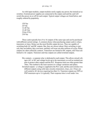 plc wiring - 3.8
As with input modules, output modules rarely supply any power, but instead act as
switches. External power supplies are connected to the output card and the card will
switch the power on or off for each output. Typical output voltages are listed below, and
roughly ordered by popularity.
120 Vac
24 Vdc
12-48 Vac
12-48 Vdc
5Vdc (TTL)
230 Vac
These cards typically have 8 to 16 outputs of the same type and can be purchased
with different current ratings. A common choice when purchasing output cards is relays,
transistors or triacs. Relays are the most flexible output devices. They are capable of
switching both AC and DC outputs. But, they are slower (about 10ms switching is typi-
cal), they are bulkier, they cost more, and they will wear out after millions of cycles. Relay
outputs are often called dry contacts. Transistors are limited to DC outputs, and Triacs are
limited to AC outputs. Transistor and triac outputs are called switched outputs.
Dry contacts - a separate relay is dedicated to each output. This allows mixed volt-
ages (AC or DC and voltage levels up to the maximum), as well as isolated out-
puts to protect other outputs and the PLC. Response times are often greater than
10ms. This method is the least sensitive to voltage variations and spikes.
Switched outputs - a voltage is supplied to the PLC card, and the card switches it to
different outputs using solid state circuitry (transistors, triacs, etc.) Triacs are
well suited to AC devices requiring less than 1A. Transistor outputs use NPN or
PNP transistors up to 1A typically. Their response time is well under 1ms.
 