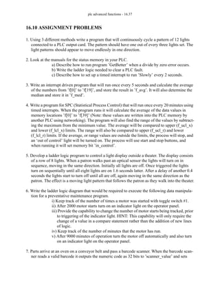 plc advanced functions - 16.37
16.10 ASSIGNMENT PROBLEMS
1. Using 3 different methods write a program that will continuously cycle a pattern of 12 lights
connected to a PLC output card. The pattern should have one out of every three lights set. The
light patterns should appear to move endlessly in one direction.
2. Look at the manuals for the status memory in your PLC.
a) Describe how to run program ’GetBetter’ when a divide by zero error occurs.
b) Write the ladder logic needed to clear a PLC fault.
c) Describe how to set up a timed interrupt to run ’Slowly’ every 2 seconds.
3. Write an interrupt driven program that will run once every 5 seconds and calculate the average
of the numbers from ’f[0]’ to ’f[19]’, and store the result in ’f_avg’. It will also determine the
median and store it in ’f_med’.
4. Write a program for SPC (Statistical Process Control) that will run once every 20 minutes using
timed interrupts. When the program runs it will calculate the average of the data values in
memory locations ’f[0]’ to ’f[39]’ (Note: these values are written into the PLC memory by
another PLC using networking). The program will also find the range of the values by subtract-
ing the maximum from the minimum value. The average will be compared to upper (f_ucl_x)
and lower (f_lcl_x) limits. The range will also be compared to upper (f_ucl_r) and lower
(f_lcl_r) limits. If the average, or range values are outside the limits, the process will stop, and
an ‘out of control’ light will be turned on. The process will use start and stop buttons, and
when running it will set memory bit ’in_control’.
5. Develop a ladder logic program to control a light display outside a theater. The display consists
of a row of 8 lights. When a patron walks past an optical sensor the lights will turn on in
sequence, moving in the same direction. Initially all lights are off. Once triggered the lights
turn on sequentially until all eight lights are on 1.6 seconds latter. After a delay of another 0.4
seconds the lights start to turn off until all are off, again moving in the same direction as the
patron. The effect is a moving light pattern that follows the patron as they walk into the theater.
6. Write the ladder logic diagram that would be required to execute the following data manipula-
tion for a preventative maintenance program.
i) Keep track of the number of times a motor was started with toggle switch #1.
ii) After 2000 motor starts turn on an indicator light on the operator panel.
iii) Provide the capability to change the number of motor starts being tracked, prior
to triggering of the indicator light. HINT: This capability will only require the
change of a value in a compare statement rather than the addition of new lines
of logic.
iv) Keep track of the number of minutes that the motor has run.
v) After 9000 minutes of operation turn the motor off automatically and also turn
on an indicator light on the operator panel.
7. Parts arrive at an oven on a conveyor belt and pass a barcode scanner. When the barcode scan-
ner reads a valid barcode it outputs the numeric code as 32 bits to ’scanner_value’ and sets
 