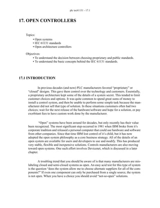 plc iec61131 - 17.1
17. OPEN CONTROLLERS
17.1 INTRODUCTION
In previous decades (and now) PLC manufacturers favored “proprietary” or
“closed” designs. This gave them control over the technology and customers. Essentially,
a proprietary architecture kept some of the details of a system secret. This tended to limit
customer choices and options. It was quite common to spend great sums of money to
install a control system, and then be unable to perform some simple task because the man-
ufacturer did not sell that type of solution. In these situations customers often had two
choices; wait for the next release of the hardware/software and hope for a solution, or pay
exorbitant fees to have custom work done by the manufacturer.
“Open” systems have been around for decades, but only recently has their value
been recognized. The most significant step occurred in 1981 when IBM broke from it’s
corporate tradition and released a personal computer that could use hardware and software
from other companies. Since that time IBM lost control of it’s child, but it has now
adopted the open system philosophy as a core business strategy. All of the details of an
open system are available for users and developers to use and modify. This has produced
very stable, flexible and inexpensive solutions. Controls manufacturers are also moving
toward open systems. One such effort involves Devicenet, which is discussed in a later
chapter.
A troubling trend that you should be aware of is that many manufacturers are mis-
labeling closed and semi-closed systems as open. An easy acid test for this type of system
is the question “does the system allow me to choose alternate suppliers for all of the com-
ponents?” If even one component can only be purchased from a single source, the system
is not open. When you have a choice you should avoid “not-so-open” solutions.
Topics:
Objectives:
• To understand the decision between choosing proprietary and public standards.
• To understand the basic concepts behind the IEC 61131 standards.
• Open systems
• IEC 61131 standards
• Open architecture controllers
 