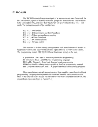 plc iec61131 - 17.2
17.2 IEC 61131
The IEC 1131 standards were developed to be a common and open framework for
PLC architecture, agreed to by many standards groups and manufacturers. They were ini-
tially approved in 1992, and since then they have been reviewed as the IEC-61131 stan-
dards. The main components of the standard are;
IEC 61131-1 Overview
IEC 61131-2 Requirements and Test Procedures
IEC 61131-3 Data types and programming
IEC 61131-4 User Guidelines
IEC 61131-5 Communications
IEC 61131-7 Fuzzy control
This standard is defined loosely enough so that each manufacturer will be able to
keep their own look-and-feel, but the core data representations should become similar.
The programming models (IEC 61131-3) have the greatest impact on the user.
IL (Instruction List) - This is effectively mnemonic programming
ST (Structured Text) - A BASIC like programming language
LD (Ladder Diagram) - Relay logic diagram based programming
FBD (Function Block Diagram) - A graphical dataflow programming method
SFC (Sequential Function Charts) - A graphical method for structuring programs
Most manufacturers already support most of these models, except Function Block
programming. The programming model also describes standard functions and models.
Most of the functions in the models are similar to the functions described in this book. The
standard data types are shown in Figure 17.1.
 