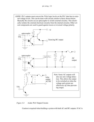 plc wiring - 3.9
Figure 3.4 Aside: PLC Output Circuits
Caution is required when building a system with both AC and DC outputs. If AC is
ASIDE: PLC outputs must convert the 5Vdc logic levels on the PLC data bus to exter-
nal voltage levels. This can be done with circuits similar to those shown below.
Basically the circuits use an optocoupler to switch external circuitry. This electri-
cally isolates the external electrical circuitry from the internal circuitry. Other cir-
cuit components are used to guard against excess or reversed voltage polarity.
TTL
+V
optocoupler
Sourcing DC output
TTL
optocoupler
AC
output
TTL
+V
relay
output
AC/DC
Note: Some AC outputs will
also use zero voltage detec-
tion. This allows the output
to be switched on when the
voltage and current are
effectively off, thus prevent-
ing surges.
 