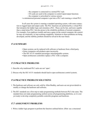 plc iec61131 - 17.4
- the computer is connected to a normal PLC rack
- I/O cards are used in the computer to control input/output functions
- the computer is networked to various sensors
• a miniaturized personal computer is put into a PLC rack running a virtual PLC.
In all cases the system is running a standard operating system, with some connec-
tion to rugged input and output cards. The PLC functions are performed by a virtual PLC
that interprets the ladder logic and simulates a PLC. These can be fast, and more capable
than a stand alone PLC, but also prone to the reliability problems of normal computers.
For example, if an employee installs and runs a game on the control computer, the control-
ler may act erratically, or stop working completely. Solutions to these problems are being
developed, and the stability problem should be solved in the near future.
17.4 SUMMARY
• Open systems can be replaced with software or hardware from a third party.
• Some companies call products open incorrectly.
• The IEC 61131 standard encourages interchangeable systems.
• Open architecture controllers replace a PLC with a computer.
17.5 PRACTICE PROBLEMS
1. Describe why traditional PLC racks are not ’open’.
2. Discuss why the IEC 61131 standards should lead to open architecture control systems.
17.6 PRACTICE PROBLEM SOLUTIONS
1. The hardware and software are only sold by Allen Bradley, and users are not given details to
modify or change the hardware and software.
2. The IEC standards are a first step to make programming methods between PLCs the same. The
standard does not make programming uniform across all programming platforms, so it is not
yet ready to develop completely portable controller programs and hardware.
17.7 ASSIGNMENT PROBLEMS
1. Write a ladder logic program to perform the function outlined below. (Hint: use a structured
 