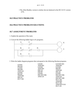 plc il - 18.10
• The Allen Bradley version is similar, but not identical to the IEC 61131 version
of IL.
18.5 PRACTICE PROBLEMS
18.6 PRACTICE PROBLEM SOLUTIONS
18.7 ASSIGNMENT PROBLEMS
1. Explain the operation of the stack.
2. Convert the following ladder logic to IL programs.
3. Write the ladder diagram programs that correspond to the following Boolean programs.
A C X
B C D
B C
Y
LD 001
OR 003
LD 002
OR 004
AND LD
LD 005
OR 007
AND 006
OR LD
OUT 204
LD 001
AND 002
LD 004
AND 005
OR LD
OR 007
LD 003
OR NOT 006
AND LD
LD NOT 001
AND 002
LD 004
OR 007
AND 005
OR LD
LD 003
OR NOT 006
AND LD
OR NOT 008
OUT 204
AND 009
OUT 206
AND NOT 010
OUT 201
 