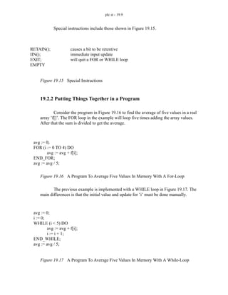 plc st - 19.9
Special instructions include those shown in Figure 19.15.
Figure 19.15 Special Instructions
19.2.2 Putting Things Together in a Program
Consider the program in Figure 19.16 to find the average of five values in a real
array ’f[]’. The FOR loop in the example will loop five times adding the array values.
After that the sum is divided to get the average.
Figure 19.16 A Program To Average Five Values In Memory With A For-Loop
The previous example is implemented with a WHILE loop in Figure 19.17. The
main differences is that the initial value and update for ’i’ must be done manually.
Figure 19.17 A Program To Average Five Values In Memory With A While-Loop
RETAIN();
IIN();
EXIT;
EMPTY
causes a bit to be retentive
immediate input update
will quit a FOR or WHILE loop
avg := 0;
FOR (i := 0 TO 4) DO
avg := avg + f[i];
END_FOR;
avg := avg / 5;
avg := 0;
i := 0;
WHILE (i < 5) DO
avg := avg + f[i];
i := i + 1;
END_WHILE;
avg := avg / 5;
 