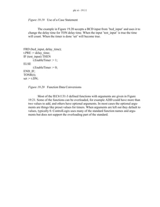 plc st - 19.11
Figure 19.19 Use of a Case Statement
The example in Figure 19.20 accepts a BCD input from ’bcd_input’ and uses it to
change the delay time for TON delay time. When the input ’test_input’ is true the time
will count. When the timer is done ’set’ will become true.
Figure 19.20 Function Data Conversions
Most of the IEC61131-3 defined functions with arguments are given in Figure
19.21. Some of the functions can be overloaded, for example ADD could have more than
two values to add, and others have optional arguments. In most cases the optional argu-
ments are things like preset values for timers. When arguments are left out they default to
values, typically 0. ControlLogix uses many of the standard function names and argu-
ments but does not support the overloading part of the standard.
FRD (bcd_input, delay_time);
t.PRE := delay_time;
IF (test_input) THEN
t.EnableTimer := 1;
ELSE
t.EnableTimer := 0;
END_IF;
TONR(t);
set := t.DN;
 