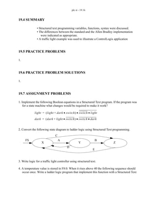 plc st - 19.16
19.4 SUMMARY
• Structured text programming variables, functions, syntax were discussed.
• The differences between the standard and the Allen Bradley implementation
were indicated as appropriate.
• A traffic light example was used to illustrate a ControlLogix application
19.5 PRACTICE PROBLEMS
1.
19.6 PRACTICE PROBLEM SOLUTIONS
1.
19.7 ASSIGNMENT PROBLEMS
1. Implement the following Boolean equations in a Structured Text program. If the program was
for a state machine what changes would be required to make it work?
2. Convert the following state diagram to ladder logic using Structured Text programming.
3. Write logic for a traffic light controller using structured text.
4. A temperature value is stored in F8:0. When it rises above 40 the following sequence should
occur once. Write a ladder logic program that implement this function with a Structured Text
light light dark switch
•
+
( ) switch light
•
•
=
dark dark light switch
•
+
( ) switch dark
•
•
=
FS A B
C
D
E
X Y Z
 