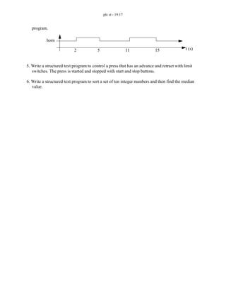 plc st - 19.17
program.
5. Write a structured text program to control a press that has an advance and retract with limit
switches. The press is started and stopped with start and stop buttons.
6. Write a structured text program to sort a set of ten integer numbers and then find the median
value.
2 5 11 15 t (s)
horn
 