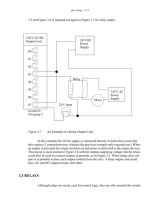 plc wiring - 3.13
3.5 and Figure 3.6 is repeated yet again in Figure 3.7 for relay output.
Figure 3.7 An Example of a Relay Output Card
In this example the 24Vdc supply is connected directly to both relays (note that
this requires 2 connections now, whereas the previous example only required one.) When
an output is activated the output switches on and power is delivered to the output devices.
This layout is more similar to Figure 3.6 with the outputs supplying voltage, but the relays
could also be used to connect outputs to grounds, as in Figure 3.5. When using relay out-
puts it is possible to have each output isolated from the next. A relay output card could
have AC and DC outputs beside each other.
3.3 RELAYS
Although relays are rarely used for control logic, they are still essential for switch-
120 V AC/DC
Output Card
in rack 01
I/O group 2
00
01
02
03
04
05
06
07 24 V lamp
Relay
24 V DC
Power
120 V AC
Power
Motor Supply
Supply
 