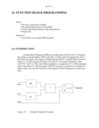 plc fb - 21.1
21. FUNCTION BLOCK PROGRAMMING
21.1 INTRODUCTION
Function Block Diagrams (FBDs) are another part of the IEC 61131-3 standard.
The primary concept behind a FBD is data flow. In these types of programs the values
flow from the inputs to the outputs, through function blocks. A sample FBD is shown in
Figure 21.1. In this program the inputs N7:0 and N7:1 are used to calculate a value
sin(N7:0) * ln(N7:1). The result of this calculation is compared to N7:2. If the calculated
value is less than N7:2 then the output O:000/01 is turned on, otherwise it is turned off.
Many readers will note the similarity of the program to block diagrams for control sys-
tems.
Figure 21.1 A Simple Comparison Program
Topics:
Objectives:
• To be able to write simple FBD programs
• The basic construction of FBDs
• The relationship between ST and FBDs
• Constructing function blocks with structured text
• Design case
N7:0
N7:1
SIN
LN
* A < B O:000/01
N7:2
A
B
 