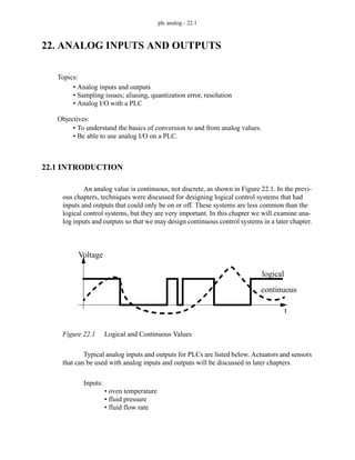 plc analog - 22.1
22. ANALOG INPUTS AND OUTPUTS
22.1 INTRODUCTION
An analog value is continuous, not discrete, as shown in Figure 22.1. In the previ-
ous chapters, techniques were discussed for designing logical control systems that had
inputs and outputs that could only be on or off. These systems are less common than the
logical control systems, but they are very important. In this chapter we will examine ana-
log inputs and outputs so that we may design continuous control systems in a later chapter.
Figure 22.1 Logical and Continuous Values
Typical analog inputs and outputs for PLCs are listed below. Actuators and sensors
that can be used with analog inputs and outputs will be discussed in later chapters.
Inputs:
• oven temperature
• fluid pressure
• fluid flow rate
Topics:
Objectives:
• To understand the basics of conversion to and from analog values.
• Be able to use analog I/O on a PLC.
• Analog inputs and outputs
• Sampling issues; aliasing, quantization error, resolution
• Analog I/O with a PLC
Voltage
t
continuous
logical
 