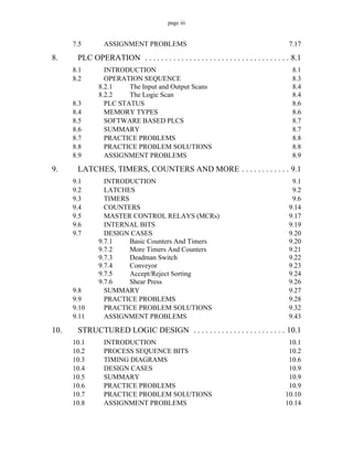page iii
7.5 ASSIGNMENT PROBLEMS 7.17
8. PLC OPERATION . . . . . . . . . . . . . . . . . . . . . . . . . . . . . . . . . . . . 8.1
8.1 INTRODUCTION 8.1
8.2 OPERATION SEQUENCE 8.3
8.2.1 The Input and Output Scans 8.4
8.2.2 The Logic Scan 8.4
8.3 PLC STATUS 8.6
8.4 MEMORY TYPES 8.6
8.5 SOFTWARE BASED PLCS 8.7
8.6 SUMMARY 8.7
8.7 PRACTICE PROBLEMS 8.8
8.8 PRACTICE PROBLEM SOLUTIONS 8.8
8.9 ASSIGNMENT PROBLEMS 8.9
9. LATCHES, TIMERS, COUNTERS AND MORE . . . . . . . . . . . . 9.1
9.1 INTRODUCTION 9.1
9.2 LATCHES 9.2
9.3 TIMERS 9.6
9.4 COUNTERS 9.14
9.5 MASTER CONTROL RELAYS (MCRs) 9.17
9.6 INTERNAL BITS 9.19
9.7 DESIGN CASES 9.20
9.7.1 Basic Counters And Timers 9.20
9.7.2 More Timers And Counters 9.21
9.7.3 Deadman Switch 9.22
9.7.4 Conveyor 9.23
9.7.5 Accept/Reject Sorting 9.24
9.7.6 Shear Press 9.26
9.8 SUMMARY 9.27
9.9 PRACTICE PROBLEMS 9.28
9.10 PRACTICE PROBLEM SOLUTIONS 9.32
9.11 ASSIGNMENT PROBLEMS 9.43
10. STRUCTURED LOGIC DESIGN . . . . . . . . . . . . . . . . . . . . . . . 10.1
10.1 INTRODUCTION 10.1
10.2 PROCESS SEQUENCE BITS 10.2
10.3 TIMING DIAGRAMS 10.6
10.4 DESIGN CASES 10.9
10.5 SUMMARY 10.9
10.6 PRACTICE PROBLEMS 10.9
10.7 PRACTICE PROBLEM SOLUTIONS 10.10
10.8 ASSIGNMENT PROBLEMS 10.14
 