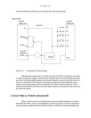 plc wiring - 3.15
at the top and bottom of the press travels that must also be connected.
Figure 3.8 Case Study for Press Wiring
The input and output cards were both selected to be 24Vdc so that they may share
a single 24Vdc power supply. In this case the solenoid valve was wired directly to the out-
put card, while the hydraulic pump was connected indirectly using a relay (only the coil is
shown for simplicity). This decision was primarily made because the hydraulic pump
requires more current than any PLC can handle, but a relay would be relatively easy to
purchase and install for that load. All of the input switches are connected to the same sup-
ply and to the inputs.
3.5 ELECTRICAL WIRING DIAGRAMS
When a controls cabinet is designed and constructed ladder diagrams are used to
document the wiring. A basic wiring diagram is shown in Figure 3.9. In this example the
system would be supplied with AC power (120Vac or 220Vac) on the left and right rails.
24VDC
24VDC
advance
retract
solenoid
V+
24VDC
+
-
O/0
O/1
O/2
I/0
I/1
I/2
I/3
I/4
com
SOLUTION
relay for
hydraulic
output card input card
pump
 