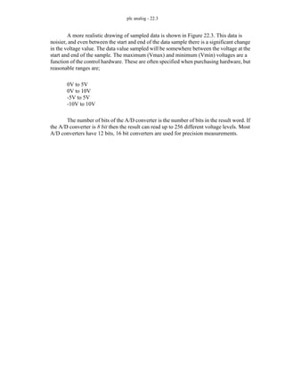 plc analog - 22.3
A more realistic drawing of sampled data is shown in Figure 22.3. This data is
noisier, and even between the start and end of the data sample there is a significant change
in the voltage value. The data value sampled will be somewhere between the voltage at the
start and end of the sample. The maximum (Vmax) and minimum (Vmin) voltages are a
function of the control hardware. These are often specified when purchasing hardware, but
reasonable ranges are;
0V to 5V
0V to 10V
-5V to 5V
-10V to 10V
The number of bits of the A/D converter is the number of bits in the result word. If
the A/D converter is 8 bit then the result can read up to 256 different voltage levels. Most
A/D converters have 12 bits, 16 bit converters are used for precision measurements.
 