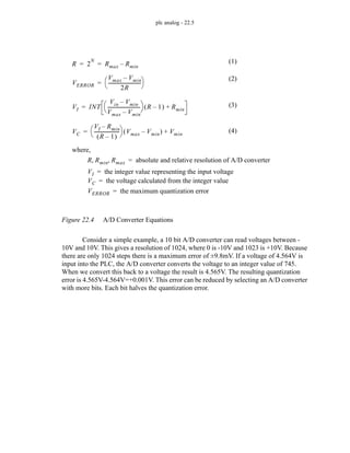 plc analog - 22.5
Figure 22.4 A/D Converter Equations
Consider a simple example, a 10 bit A/D converter can read voltages between -
10V and 10V. This gives a resolution of 1024, where 0 is -10V and 1023 is +10V. Because
there are only 1024 steps there is a maximum error of ±9.8mV. If a voltage of 4.564V is
input into the PLC, the A/D converter converts the voltage to an integer value of 745.
When we convert this back to a voltage the result is 4.565V. The resulting quantization
error is 4.565V-4.564V=+0.001V. This error can be reduced by selecting an A/D converter
with more bits. Each bit halves the quantization error.
R 2
N
Rmax Rmin
–
= =
where,
R Rmin Rmax
, , absolute and relative resolution of A/D converter
=
VI INT
Vin Vmin
–
Vmax Vmin
–
----------------------------
-
⎝ ⎠
⎛ ⎞ R 1
–
( ) Rmin
+
=
VI the integer value representing the input voltage
=
VC
VI Rmin
–
R 1
–
( )
---------------------
-
⎝ ⎠
⎛ ⎞ Vmax Vmin
–
( ) Vmin
+
=
VC the voltage calculated from the integer value
=
VERROR
Vmax Vmin
–
2R
----------------------------
-
⎝ ⎠
⎛ ⎞
=
VERROR the maximum quantization error
=
(1)
(3)
(4)
(2)
 