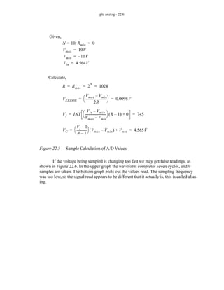 plc analog - 22.6
Figure 22.5 Sample Calculation of A/D Values
If the voltage being sampled is changing too fast we may get false readings, as
shown in Figure 22.6. In the upper graph the waveform completes seven cycles, and 9
samples are taken. The bottom graph plots out the values read. The sampling frequency
was too low, so the signal read appears to be different that it actually is, this is called alias-
ing.
N 10
= Rmin
, 0
=
R Rmax 2
N
1024
= = =
VI INT
Vin Vmin
–
Vmax Vmin
–
----------------------------
-
⎝ ⎠
⎛ ⎞ R 1
–
( ) 0
+ 745
= =
VC
VI 0
–
R 1
–
-------------
-
⎝ ⎠
⎛ ⎞ Vmax Vmin
–
( ) Vmin
+ 4.565V
= =
VERROR
Vmax Vmin
–
2R
----------------------------
-
⎝ ⎠
⎛ ⎞ 0.0098V
= =
Vmax 10V
=
Vmin 10V
–
=
Vin 4.564V
=
Given,
Calculate,
 