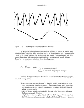 plc analog - 22.7
Figure 22.6 Low Sampling Frequencies Cause Aliasing
The Nyquist criterion specifies that sampling frequencies should be at least twice
the frequency of the signal being measured, otherwise aliasing will occur. The example in
Figure 22.6 violated this principle, so the signal was aliased. If this happens in real appli-
cations the process will appear to operate erratically. In practice the sample frequency
should be 4 or more times faster than the system frequency.
There are other practical details that should be considered when designing applica-
tions with analog inputs;
• Noise - Since the sampling window for a signal is short, noise will have added
effect on the signal read. For example, a momentary voltage spike might result
in a higher than normal reading. Shielded data cables are commonly used to
reduce the noise levels.
• Delay - When the sample is requested, a short period of time passes before the
final sample value is obtained.
• Multiplexing - Most analog input cards allow multiple inputs. These may share
the A/D converter using a technique called multiplexing. If there are 4 channels
fAD 2fsignal
> where,
fAD sampling frequency
=
fsignal maximum frequency of the input
=
 