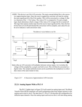 plc analog - 22.9
Figure 22.7 A Successive Approximation A/D Converter
22.2.1 Analog Inputs With a PLC-5
The PLC 5 ladder logic in Figure 22.8 will control an analog input card. The Block
Transfer Write (BTW) statement will send configuration data from integer memory to the
analog card in rack 0, slot 0. The data from N7:30 to N7:66 describes the configuration for
different input channels. Once the analog input card receives this it will start doing analog
D to A
converter
successive
approximation
logic
8
8
+
-
clock
reset
data out
+Vref
-Vref
Vin
Ve
Vin above (+ve) or below (-ve) Ve
ASIDE: This device is an 8 bit A/D converter. The main concept behind this is the succes-
sive approximation logic. Once the reset is toggled the converter will start by setting
the most significant bit of the 8 bit number. This will be converted to a voltage Ve that
is a function of the +/-Vref values. The value of Ve is compared to Vin and a simple
logic check determines which is larger. If the value of Ve is larger the bit is turned off.
The logic then repeats similar steps from the most to least significant bits. Once the last
bit has been set on/off and checked the conversion will be complete, and a done bit can
be set to indicate a valid conversion value.
done
Quite often an A/D converter will multiplex between various inputs. As it switches the
voltage will be sampled by a sample and hold circuit. This will then be converted to a
digital value. The sample and hold circuits can be used before the multiplexer to collect
data values at the same instant in time.
 