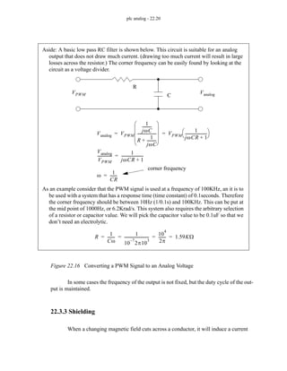 plc analog - 22.20
Figure 22.16 Converting a PWM Signal to an Analog Voltage
In some cases the frequency of the output is not fixed, but the duty cycle of the out-
put is maintained.
22.3.3 Shielding
When a changing magnetic field cuts across a conductor, it will induce a current
Aside: A basic low pass RC filter is shown below. This circuit is suitable for an analog
output that does not draw much current. (drawing too much current will result in large
losses across the resistor.) The corner frequency can be easily found by looking at the
circuit as a voltage divider.
R
C
VPWM Vanalog
Vanalog VPWM
1
jωC
---------
-
R
1
jωC
---------
-
+
--------------------
⎝ ⎠
⎜ ⎟
⎜ ⎟
⎜ ⎟
⎛ ⎞
VPWM
1
jωCR 1
+
-----------------------
⎝ ⎠
⎛ ⎞
= =
Vanalog
VPWM
---------------
1
jωCR 1
+
-----------------------
=
corner frequency
ω
1
CR
-------
-
=
As an example consider that the PWM signal is used at a frequency of 100KHz, an it is to
be used with a system that has a response time (time constant) of 0.1seconds. Therefore
the corner frequency should be between 10Hz (1/0.1s) and 100KHz. This can be put at
the mid point of 1000Hz, or 6.2Krad/s. This system also requires the arbitrary selection
of a resistor or capacitor value. We will pick the capacitor value to be 0.1uF so that we
don’t need an electrolytic.
R
1
Cω
-------
-
1
10
7
–
2π10
3
-------------------------
-
10
4
2π
-------
- 1.59KΩ
= = = =
 