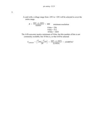 plc analog - 22.25
5.
A card with a voltage range from -10V to +10V will be selected to cover the
entire range.
R
10V 10V
–
( )
–
0.050V
---------------------------------
- 400
= = minimum resolution
8 bits = 256
9 bits = 512
10 bits = 1024
The A/D converter needs a minimum of 9 bits, but this number of bits is not
commonly available, but 10 bits is, so that will be selected.
VERROR
Vmax Vmin
–
2R
----------------------------
-
⎝ ⎠
⎛ ⎞ 10V 10V
–
( )
–
2 1024
( )
---------------------------------
- 0.00976V
±
= = =
 