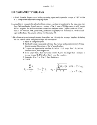 plc analog - 22.29
22.8 ASSIGNMENT PROBLEMS
1 In detail, describe the process of setting up analog inputs and outputs for a range of -10V to 10V
in 2s compliment in realtime sampling mode.
2. A machine is connected to a load cell that outputs a voltage proportional to the mass on a plat-
form. When unloaded the cell outputs a voltage of 1V. A mass of 500Kg results in a 6V output.
Write a program that will measure the mass when an input sensor (M) becomes true. If the
mass is not between 300Kg and 400Kg and alarm output (A) will be turned on. Write ladder
logic and indicate the general settings for the analog IO.
3. Develop a program to sample analog data values and calculate the average, standard deviation,
and the control limits. The general steps are listed below.
1. Read ’m’ sampled inputs.
2. Randomly select values and calculate the average and store in memory. Calcu-
late the standard deviation of the ’n’ stored values.
3. Compare the inputs to the standard deviation. If it is larger than 3 deviations
from the mean, halt the process.
4. If it is larger than 2 then increase a counter A, or if it is larger than 1 increase a
second counter B. If it is less than 1 reset the counters.
5. If counter A is =3 or B is =5 then shut down.
6. Goto 1.
X Xj
j 1
=
n
∑
=
UCL X 3σX
+
=
LCL X 3σX
–
=
σX
Xi Xj
–
( )
i 1
=
m
∑
n 1
–
------------------------------
=
Xj
Xi
i 1
=
m
∑
n
-------------
-
=
 