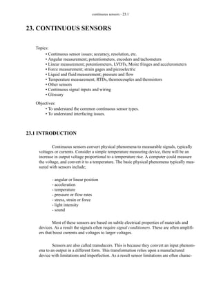 continuous sensors - 23.1
23. CONTINUOUS SENSORS
23.1 INTRODUCTION
Continuous sensors convert physical phenomena to measurable signals, typically
voltages or currents. Consider a simple temperature measuring device, there will be an
increase in output voltage proportional to a temperature rise. A computer could measure
the voltage, and convert it to a temperature. The basic physical phenomena typically mea-
sured with sensors include;
- angular or linear position
- acceleration
- temperature
- pressure or flow rates
- stress, strain or force
- light intensity
- sound
Most of these sensors are based on subtle electrical properties of materials and
devices. As a result the signals often require signal conditioners. These are often amplifi-
ers that boost currents and voltages to larger voltages.
Sensors are also called transducers. This is because they convert an input phenom-
ena to an output in a different form. This transformation relies upon a manufactured
device with limitations and imperfection. As a result sensor limitations are often charac-
Topics:
Objectives:
• To understand the common continuous sensor types.
• To understand interfacing issues.
• Continuous sensor issues; accuracy, resolution, etc.
• Angular measurement; potentiometers, encoders and tachometers
• Linear measurement; potentiometers, LVDTs, Moire fringes and accelerometers
• Force measurement; strain gages and piezoelectric
• Liquid and fluid measurement; pressure and flow
• Temperature measurement; RTDs, thermocouples and thermistors
• Other sensors
• Continuous signal inputs and wiring
• Glossary
 