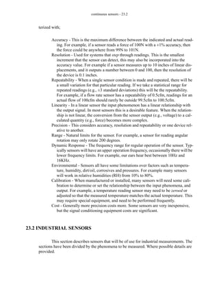 continuous sensors - 23.2
terized with;
Accuracy - This is the maximum difference between the indicated and actual read-
ing. For example, if a sensor reads a force of 100N with a ±1% accuracy, then
the force could be anywhere from 99N to 101N.
Resolution - Used for systems that step through readings. This is the smallest
increment that the sensor can detect, this may also be incorporated into the
accuracy value. For example if a sensor measures up to 10 inches of linear dis-
placements, and it outputs a number between 0 and 100, then the resolution of
the device is 0.1 inches.
Repeatability - When a single sensor condition is made and repeated, there will be
a small variation for that particular reading. If we take a statistical range for
repeated readings (e.g., ±3 standard deviations) this will be the repeatability.
For example, if a flow rate sensor has a repeatability of 0.5cfm, readings for an
actual flow of 100cfm should rarely be outside 99.5cfm to 100.5cfm.
Linearity - In a linear sensor the input phenomenon has a linear relationship with
the output signal. In most sensors this is a desirable feature. When the relation-
ship is not linear, the conversion from the sensor output (e.g., voltage) to a cal-
culated quantity (e.g., force) becomes more complex.
Precision - This considers accuracy, resolution and repeatability or one device rel-
ative to another.
Range - Natural limits for the sensor. For example, a sensor for reading angular
rotation may only rotate 200 degrees.
Dynamic Response - The frequency range for regular operation of the sensor. Typ-
ically sensors will have an upper operation frequency, occasionally there will be
lower frequency limits. For example, our ears hear best between 10Hz and
16KHz.
Environmental - Sensors all have some limitations over factors such as tempera-
ture, humidity, dirt/oil, corrosives and pressures. For example many sensors
will work in relative humidities (RH) from 10% to 80%.
Calibration - When manufactured or installed, many sensors will need some cali-
bration to determine or set the relationship between the input phenomena, and
output. For example, a temperature reading sensor may need to be zeroed or
adjusted so that the measured temperature matches the actual temperature. This
may require special equipment, and need to be performed frequently.
Cost - Generally more precision costs more. Some sensors are very inexpensive,
but the signal conditioning equipment costs are significant.
23.2 INDUSTRIAL SENSORS
This section describes sensors that will be of use for industrial measurements. The
sections have been divided by the phenomena to be measured. Where possible details are
provided.
 