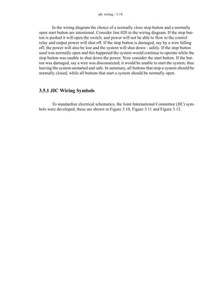 plc wiring - 3.18
In the wiring diagram the choice of a normally close stop button and a normally
open start button are intentional. Consider line 020 in the wiring diagram. If the stop but-
ton is pushed it will open the switch, and power will not be able to flow to the control
relay and output power will shut off. If the stop button is damaged, say by a wire falling
off, the power will also be lost and the system will shut down - safely. If the stop button
used was normally open and this happened the system would continue to operate while the
stop button was unable to shut down the power. Now consider the start button. If the but-
ton was damaged, say a wire was disconnected, it would be unable to start the system, thus
leaving the system unstarted and safe. In summary, all buttons that stop a system should be
normally closed, while all buttons that start a system should be normally open.
3.5.1 JIC Wiring Symbols
To standardize electrical schematics, the Joint International Committee (JIC) sym-
bols were developed, these are shown in Figure 3.10, Figure 3.11 and Figure 3.12.
 