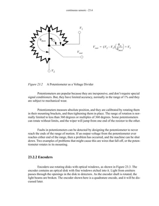 continuous sensors - 23.4
Figure 23.2 A Potentiometer as a Voltage Divider
Potentiometers are popular because they are inexpensive, and don’t require special
signal conditioners. But, they have limited accuracy, normally in the range of 1% and they
are subject to mechanical wear.
Potentiometers measure absolute position, and they are calibrated by rotating them
in their mounting brackets, and then tightening them in place. The range of rotation is nor-
mally limited to less than 360 degrees or multiples of 360 degrees. Some potentiometers
can rotate without limits, and the wiper will jump from one end of the resistor to the other.
Faults in potentiometers can be detected by designing the potentiometer to never
reach the ends of the range of motion. If an output voltage from the potentiometer ever
reaches either end of the range, then a problem has occurred, and the machine can be shut
down. Two examples of problems that might cause this are wires that fall off, or the poten-
tiometer rotates in its mounting.
23.2.2 Encoders
Encoders use rotating disks with optical windows, as shown in Figure 23.3. The
encoder contains an optical disk with fine windows etched into it. Light from emitters
passes through the openings in the disk to detectors. As the encoder shaft is rotated, the
light beams are broken. The encoder shown here is a quadrature encode, and it will be dis-
cussed later.
V2
V1
Vout
Vout V2 V1
–
( )
θw
θmax
----------
-
⎝ ⎠
⎛ ⎞ V1
+
=
θmax θw
 