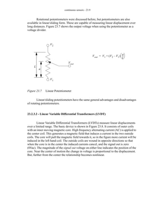 continuous sensors - 23.9
Rotational potentiometers were discussed before, but potentiometers are also
available in linear/sliding form. These are capable of measuring linear displacement over
long distances. Figure 23.7 shows the output voltage when using the potentiometer as a
voltage divider.
Figure 23.7 Linear Potentiometer
Linear/sliding potentiometers have the same general advantages and disadvantages
of rotating potentiometers.
23.2.3.2 - Linear Variable Differential Transformers (LVDT)
Linear Variable Differential Transformers (LVDTs) measure linear displacements
over a limited range. The basic device is shown in Figure 23.8. It consists of outer coils
with an inner moving magnetic core. High frequency alternating current (AC) is applied to
the center coil. This generates a magnetic field that induces a current in the two outside
coils. The core will pull the magnetic field towards it, so in the figure more current will be
induced in the left hand coil. The outside coils are wound in opposite directions so that
when the core is in the center the induced currents cancel, and the signal out is zero
(0Vac). The magnitude of the signal out voltage on either line indicates the position of the
core. Near the center of motion the change in voltage is proportional to the displacement.
But, further from the center the relationship becomes nonlinear.
L
a
V1
V2
Vout
Vout V1 V2 V1
–
( )
a
L
--
-
⎝ ⎠
⎛ ⎞
+
=
 