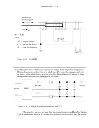 continuous sensors - 23.10
Figure 23.8 An LVDT
Figure 23.9 A Simple Signal Conditioner for an LVDT
These devices are more accurate than linear potentiometers, and have less friction.
Typical applications for these devices include measuring dimensions on parts for quality
AC input
signal out
A rod drives
the sliding core
∆x
∆V K∆x
=
where,
∆V output voltage
=
K constant for device
=
∆x core displacement
=
LVDT
Vac in
Vac out Vdc out
Aside: The circuit below can be used to produce a voltage that is proportional to position.
The two diodes convert the AC wave to a half wave DC wave. The capacitor and resis-
tor values can be selected to act as a low pass filter. The final capacitor should be large
enough to smooth out the voltage ripple on the output.
 