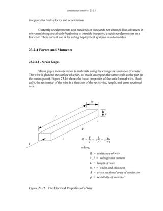 continuous sensors - 23.15
integrated to find velocity and acceleration.
Currently accelerometers cost hundreds or thousands per channel. But, advances in
micromachining are already beginning to provide integrated circuit accelerometers at a
low cost. Their current use is for airbag deployment systems in automobiles.
23.2.4 Forces and Moments
23.2.4.1 - Strain Gages
Strain gages measure strain in materials using the change in resistance of a wire.
The wire is glued to the surface of a part, so that it undergoes the same strain as the part (at
the mount point). Figure 23.16 shows the basic properties of the undeformed wire. Basi-
cally, the resistance of the wire is a function of the resistivity, length, and cross sectional
area.
Figure 23.16 The Electrical Properties of a Wire
+
-
V
I
t
w
L
R
V
I
--
- ρ
L
A
--
- ρ
L
wt
-----
-
= = =
where,
R resistance of wire
=
V I
, voltage and current
=
L length of wire
=
w t
, width and thickness
=
A cross sectional area of conductor
=
ρ resistivity of material
=
 