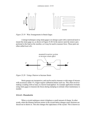 continuous sensors - 23.18
Figure 23.19 Wire Arrangements in Strain Gages
A design techniques using strain gages is to design a part with a narrowed neck to
mount the strain gage on, as shown in Figure 23.20. In the narrow neck the strain is pro-
portional to the load on the member, so it may be used to measure force. These parts are
often called load cells.
Figure 23.20 Using a Narrow to Increase Strain
Strain gauges are inexpensive, and can be used to measure a wide range of stresses
with accuracies under 1%. Gages require calibration before each use. This often involves
making a reading with no load, or a known load applied. An example application includes
using strain gages to measure die forces during stamping to estimate when maintenance is
needed.
23.2.4.2 - Piezoelectric
When a crystal undergoes strain it displaces a small amount of charge. In other
words, when the distance between atoms in the crystal lattice changes some electrons are
forced out or drawn in. This also changes the capacitance of the crystal. This is known as
uniaxial rosette
stress
direction
F F
mounted in narrow section
to increase strain effect
 