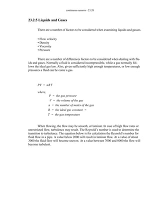 continuous sensors - 23.20
23.2.5 Liquids and Gases
There are a number of factors to be considered when examining liquids and gasses.
• Flow velocity
• Density
• Viscosity
• Pressure
There are a number of differences factors to be considered when dealing with flu-
ids and gases. Normally a fluid is considered incompressible, while a gas normally fol-
lows the ideal gas law. Also, given sufficiently high enough temperatures, or low enough
pressures a fluid can be come a gas.
When flowing, the flow may be smooth, or laminar. In case of high flow rates or
unrestricted flow, turbulence may result. The Reynold’s number is used to determine the
transition to turbulence. The equation below is for calculation the Reynold’s number for
fluid flow in a pipe. A value below 2000 will result in laminar flow. At a value of about
3000 the fluid flow will become uneven. At a value between 7000 and 8000 the flow will
become turbulent.
PV nRT
=
where,
P the gas pressure
=
V the volume of the gas
=
n the number of moles of the gas
=
R the ideal gas constant
= =
T the gas temperature
=
 