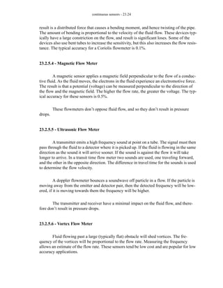 continuous sensors - 23.24
result is a distributed force that causes a bending moment, and hence twisting of the pipe.
The amount of bending is proportional to the velocity of the fluid flow. These devices typ-
ically have a large constriction on the flow, and result is significant loses. Some of the
devices also use bent tubes to increase the sensitivity, but this also increases the flow resis-
tance. The typical accuracy for a Coriolis flowmeter is 0.1%.
23.2.5.4 - Magnetic Flow Meter
A magnetic sensor applies a magnetic field perpendicular to the flow of a conduc-
tive fluid. As the fluid moves, the electrons in the fluid experience an electromotive force.
The result is that a potential (voltage) can be measured perpendicular to the direction of
the flow and the magnetic field. The higher the flow rate, the greater the voltage. The typ-
ical accuracy for these sensors is 0.5%.
These flowmeters don’t oppose fluid flow, and so they don’t result in pressure
drops.
23.2.5.5 - Ultrasonic Flow Meter
A transmitter emits a high frequency sound at point on a tube. The signal must then
pass through the fluid to a detector where it is picked up. If the fluid is flowing in the same
direction as the sound it will arrive sooner. If the sound is against the flow it will take
longer to arrive. In a transit time flow meter two sounds are used, one traveling forward,
and the other in the opposite direction. The difference in travel time for the sounds is used
to determine the flow velocity.
A doppler flowmeter bounces a soundwave off particle in a flow. If the particle is
moving away from the emitter and detector pair, then the detected frequency will be low-
ered, if it is moving towards them the frequency will be higher.
The transmitter and receiver have a minimal impact on the fluid flow, and there-
fore don’t result in pressure drops.
23.2.5.6 - Vortex Flow Meter
Fluid flowing past a large (typically flat) obstacle will shed vortices. The fre-
quency of the vortices will be proportional to the flow rate. Measuring the frequency
allows an estimate of the flow rate. These sensors tend be low cost and are popular for low
accuracy applications.
 