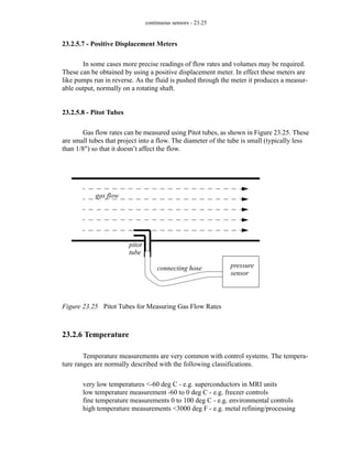 continuous sensors - 23.25
23.2.5.7 - Positive Displacement Meters
In some cases more precise readings of flow rates and volumes may be required.
These can be obtained by using a positive displacement meter. In effect these meters are
like pumps run in reverse. As the fluid is pushed through the meter it produces a measur-
able output, normally on a rotating shaft.
23.2.5.8 - Pitot Tubes
Gas flow rates can be measured using Pitot tubes, as shown in Figure 23.25. These
are small tubes that project into a flow. The diameter of the tube is small (typically less
than 1/8") so that it doesn’t affect the flow.
Figure 23.25 Pitot Tubes for Measuring Gas Flow Rates
23.2.6 Temperature
Temperature measurements are very common with control systems. The tempera-
ture ranges are normally described with the following classifications.
very low temperatures <-60 deg C - e.g. superconductors in MRI units
low temperature measurement -60 to 0 deg C - e.g. freezer controls
fine temperature measurements 0 to 100 deg C - e.g. environmental controls
high temperature measurements <3000 deg F - e.g. metal refining/processing
gas flow
pitot
connecting hose pressure
sensor
tube
 