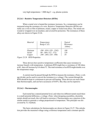 continuous sensors - 23.26
very high temperatures > 2000 deg C - e.g. plasma systems
23.2.6.1 - Resistive Temperature Detectors (RTDs)
When a metal wire is heated the resistance increases. So, a temperature can be
measured using the resistance of a wire. Resistive Temperature Detectors (RTDs) nor-
mally use a wire or film of platinum, nickel, copper or nickel-iron alloys. The metals are
wound or wrapped over an insulator, and covered for protection. The resistances of these
alloys are shown in Figure 23.26.
Figure 23.26 RTD Properties
These devices have positive temperature coefficients that cause resistance to
increase linearly with temperature. A platinum RTD might have a resistance of 100 ohms
at 0C, that will increase by 0.4 ohms/°C. The total resistance of an RTD might double over
the temperature range.
A current must be passed through the RTD to measure the resistance. (Note: a volt-
age divider can be used to convert the resistance to a voltage.) The current through the
RTD should be kept to a minimum to prevent self heating. These devices are more linear
than thermocouples, and can have accuracies of 0.05%. But, they can be expensive
23.2.6.2 - Thermocouples
Each metal has a natural potential level, and when two different metals touch there
is a small potential difference, a voltage. (Note: when designing assemblies, dissimilar
metals should not touch, this will lead to corrosion.) Thermocouples use a junction of dis-
similar metals to generate a voltage proportional to temperature. This principle was dis-
covered by T.J. Seebeck.
The basic calculations for thermocouples are shown in Figure 23.27. This calcula-
tion provides the measured voltage using a reference temperature and a constant specific
Material
Platinum
Nickel
Copper
Typical
100
120
10
Temperature
-200 - 850 (-328 - 1562)
-80 - 300 (-112 - 572)
-200 - 260 (-328 - 500)
Resistance
(ohms)
Range C (F)
 