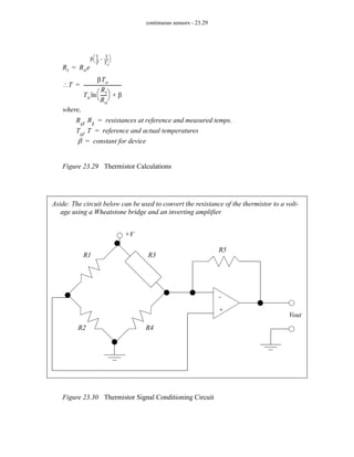 continuous sensors - 23.29
Figure 23.29 Thermistor Calculations
Figure 23.30 Thermistor Signal Conditioning Circuit
Rt Roe
β
1
T
--
-
1
To
----
-
–
⎝ ⎠
⎛ ⎞
=
where,
Ro Rt
, resistances at reference and measured temps.
=
To T
, reference and actual temperatures
=
β constant for device
=
T
∴
βTo
To
Rt
Ro
-----
-
⎝ ⎠
⎛ ⎞
ln β
+
--------------------------------
-
=
+V
Vout
+
-
R1
R2
R3
R4
R5
Aside: The circuit below can be used to convert the resistance of the thermistor to a volt-
age using a Wheatstone bridge and an inverting amplifier.
 