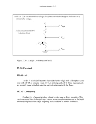 continuous sensors - 23.31
Figure 23.31 A Light Level Detector Circuit
23.2.8 Chemical
23.2.8.1 - pH
The pH of an ionic fluid can be measured over the range from a strong base (alka-
line) with pH=14, to a neutral value, pH=7, to a strong acid, pH=0. These measurements
are normally made with electrodes that are in direct contact with the fluids.
23.2.8.2 - Conductivity
Conductivity of a material, often a liquid is often used to detect impurities. This
can be measured directly be applying a voltage across two plates submerged in the liquid
and measuring the current. High frequency inductive fields is another alternative.
Vhigh
Vout
Vlow
Aside: an LDR can be used in a voltage divider to convert the change in resistance to a
measurable voltage.
These are common in low
cost night lights.
 