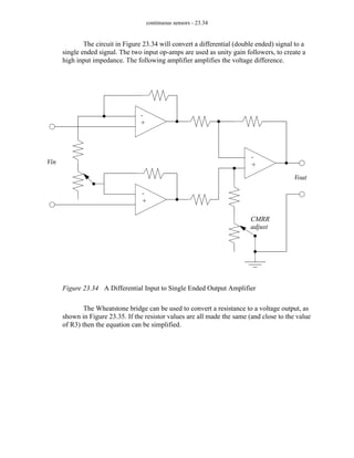 continuous sensors - 23.34
The circuit in Figure 23.34 will convert a differential (double ended) signal to a
single ended signal. The two input op-amps are used as unity gain followers, to create a
high input impedance. The following amplifier amplifies the voltage difference.
Figure 23.34 A Differential Input to Single Ended Output Amplifier
The Wheatstone bridge can be used to convert a resistance to a voltage output, as
shown in Figure 23.35. If the resistor values are all made the same (and close to the value
of R3) then the equation can be simplified.
Vin
Vout
-
+
-
+
-
+
CMRR
adjust
 