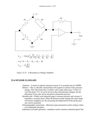 continuous sensors - 23.35
Figure 23.35 A Resistance to Voltage Amplifier
23.4 SENSOR GLOSSARY
Ammeter - A meter to indicate electrical current. It is normally part of a DMM
Bellows - This is a flexible volumed that will expand or contract with a pressure
change. This often looks like a cylinder with a large radius (typ. 2") but it is
very thin (type 1/4"). It can be set up so that when pressure changes, the dis-
placement of one side can be measured to determine pressure.
Bourdon tube - Widely used industrial gage to measure pressure and vacuum. It
resembles a crescent moon. When the pressure inside changes the moon shape
will tend to straighten out. By measuring the displacement of the tip the pres-
sure can be measured.
Chromatographic instruments - laboratory-type instruments used to analyze chem-
ical compounds and gases.
Inductance-coil pulse generator - transducer used to measure rotational speed. Out-
+V
Vout
+
-
R1
R2
R3
R4
R5
Vout V R5
( )
R2
R1 R2
+
-----------------
-
⎝ ⎠
⎛ ⎞ 1
R3
-----
-
1
R4
-----
-
1
R5
-----
-
+ +
⎝ ⎠
⎛ ⎞ 1
R3
-----
-
–
⎝ ⎠
⎛ ⎞
=
or if R R1 R2 R4 R5
= = = =
Vout V
R
2R3
--------
-
⎝ ⎠
⎛ ⎞
=
 