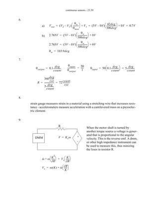 continuous sensors - 23.39
6.
7.
8.
9.
a) Vout V2 V1
–
( )
θw
θmax
----------
-
⎝ ⎠
⎛ ⎞ V1
+ 5V 0V
–
( )
42deg
300deg
-----------------
-
⎝ ⎠
⎛ ⎞ 0V
+ 0.7V
= = =
b) 2.765V 5V 0V
–
( )
θw
300deg
-----------------
-
⎝ ⎠
⎛ ⎞ 0V
+
=
2.765V 5V 0V
–
( )
θw
300deg
-----------------
-
⎝ ⎠
⎛ ⎞ 0V
+
=
θw 165.9deg
=
θoutput 0.1
deg
count
-------------
-
=
θinput
θoutput
---------------
-
50
1
-----
-
= θinput 50 0.1
deg
count
-------------
-
⎝ ⎠
⎛ ⎞ 5
deg
count
-------------
-
= =
R
360
deg
rot
--------
-
5
deg
count
-------------
-
------------------ 72
count
rot
-------------
-
= =
strain gauge measures strain in a material using a stretching wire that increases resis-
tance - accelerometers measure acceleration with a cantilevered mass on a piezoelec-
tric element.
+
-
R
DMM V Ksω
=
When the motor shaft is turned by
another torque source a voltage is gener-
ated that is proportional to the angular
velocity. This is the reverse emf. A dmm,
or other high impedance instrument can
be used to measure this, thus minizing
the loses in resistor R.
ω
· ω
K
2
JR
-----
-
⎝ ⎠
⎛ ⎞
+ Vs
K
JR
-----
-
⎝ ⎠
⎛ ⎞
=
Vs ω K
( ) ω
· JR
K
-----
-
⎝ ⎠
⎛ ⎞
+
=
 