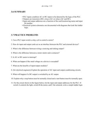 plc wiring - 3.22
3.6 SUMMARY
• PLC inputs condition AC or DC inputs to be detected by the logic of the PLC.
• Outputs are transistors (DC), triacs (AC) or relays (AC and DC).
• Input and output addresses are a function of the card location/tag name and input
bit number.
• Electrical system schematics are documented with diagrams that look like ladder
logic.
3.7 PRACTICE PROBLEMS
1. Can a PLC input switch a relay coil to control a motor?
2. How do input and output cards act as an interface between the PLC and external devices?
3. What is the difference between wiring a sourcing and sinking output?
4. What is the difference between a motor starter and a contactor?
5. Is AC or DC easier to interrupt?
6. What can happen if the rated voltage on a device is exceeded?
7. What are the benefits of input/output modules?
8. (for electrical engineers) Explain the operation of AC input and output conditioning circuits.
9. What will happen if a DC output is switched by an AC output.
10. Explain why a stop button must be normally closed and a start button must be normally open.
11. For the circuit shown in the figure below, list the input and output addresses for the PLC. If
switch A controls the light, switch B the motor, and C the solenoid, write a simple ladder logic
 