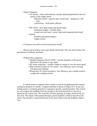 continuous actuators - 24.2
• Motor Categories
• AC motors - rotate with relatively constant speeds proportional to the fre-
quency of the supply power
induction motors - squirrel cage, wound rotor - inexpensive, effi-
cient.
synchronous - fixed speed, efficient
• DC motors - have large torque and speed ranges
permanent magnet - variable speed
wound rotor and stator - series, shunt and compound (universal)
• Hybrid
brushless permanent magnet -
stepper motors
• Contactors are used to switch motor power on/off
• Drives can be used to vary motor speeds electrically. This can also be done with
mechanical or hydraulic machines.
• Popular drive categories
• Variable Frequency Drives (VFD) - vary the frequency of the power
delivered to the motor to vary speed.
• DC motor controllers - variable voltage or current to vary the motor speed
• Eddy Current Clutches for AC motors - low efficiency, uses a moving
iron drum and windings
• Wound rotor AC motor controllers - low efficiency, uses variable resistors
to adjust the winding currents
A control system is required when a motor is used for an application that requires
continuous position or velocity. A typical controller is shown in Figure 24.1. In any con-
trolled system a command generator is required to specify a desired position. The control-
ler will compare the feedback from the encoder to the desired position or velocity to
determine the system error. The controller will then generate an output, based on the sys-
tem error. The output is then passed through a power amplifier, which in turn drives the
motor. The encoder is connected directly to the motor shaft to provide feedback of posi-
tion.
 