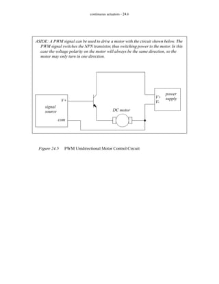 continuous actuators - 24.6
Figure 24.5 PWM Unidirectional Motor Control Circuit
ASIDE: A PWM signal can be used to drive a motor with the circuit shown below. The
PWM signal switches the NPN transistor, thus switching power to the motor. In this
case the voltage polarity on the motor will always be the same direction, so the
motor may only turn in one direction.
signal
source
V+
com
power
supply
V+
V-
DC motor
 