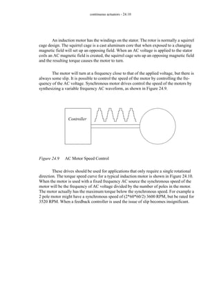 continuous actuators - 24.10
An induction motor has the windings on the stator. The rotor is normally a squirrel
cage design. The squirrel cage is a cast aluminum core that when exposed to a changing
magnetic field will set up an opposing field. When an AC voltage is applied to the stator
coils an AC magnetic field is created, the squirrel cage sets up an opposing magnetic field
and the resulting torque causes the motor to turn.
The motor will turn at a frequency close to that of the applied voltage, but there is
always some slip. It is possible to control the speed of the motor by controlling the fre-
quency of the AC voltage. Synchronous motor drives control the speed of the motors by
synthesizing a variable frequency AC waveform, as shown in Figure 24.9.
Figure 24.9 AC Motor Speed Control
These drives should be used for applications that only require a single rotational
direction. The torque speed curve for a typical induction motor is shown in Figure 24.10.
When the motor is used with a fixed frequency AC source the synchronous speed of the
motor will be the frequency of AC voltage divided by the number of poles in the motor.
The motor actually has the maximum torque below the synchronous speed. For example a
2 pole motor might have a synchronous speed of (2*60*60/2) 3600 RPM, but be rated for
3520 RPM. When a feedback controller is used the issue of slip becomes insignificant.
Controller
 