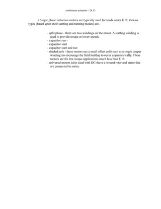 continuous actuators - 24.13
• Single phase induction motors are typically used for loads under 1HP. Various
types (based upon their starting and running modes) are,
- split phase - there are two windings on the motor. A starting winding is
used to provide torque at lower speeds.
- capacitor run -
- capacitor start
- capacitor start and run
- shaded pole - these motors use a small offset coil (such as a single copper
winding) to encourage the field buildup to occur asymmetrically. These
motors are for low torque applications much less than 1HP.
- universal motors (also used with DC) have a wound rotor and stator that
are connected in series.
 
