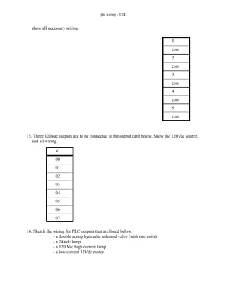 plc wiring - 3.24
show all necessary wiring.
15. Three 120Vac outputs are to be connected to the output card below. Show the 120Vac source,
and all wiring.
16. Sketch the wiring for PLC outputs that are listed below.
- a double acting hydraulic solenoid valve (with two coils)
- a 24Vdc lamp
- a 120 Vac high current lamp
- a low current 12Vdc motor
1
com
2
com
3
com
4
com
5
com
V
00
01
02
03
04
05
06
07
 