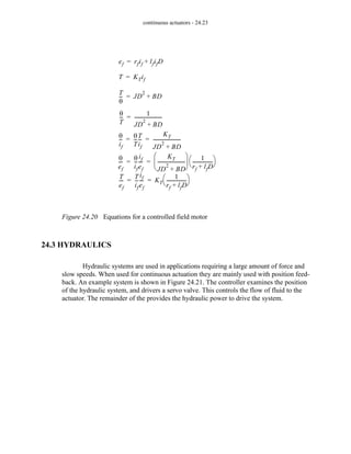 continuous actuators - 24.23
Figure 24.20 Equations for a controlled field motor
24.3 HYDRAULICS
Hydraulic systems are used in applications requiring a large amount of force and
slow speeds. When used for continuous actuation they are mainly used with position feed-
back. An example system is shown in Figure 24.21. The controller examines the position
of the hydraulic system, and drivers a servo valve. This controls the flow of fluid to the
actuator. The remainder of the provides the hydraulic power to drive the system.
ef rfif lfifD
+
=
T KTif
=
θ
T
--
-
1
JD
2
BD
+
-----------------------
-
=
T
θ
--
- JD
2
BD
+
=
θ
if
--
-
θ
T
--
-
T
if
--
-
KT
JD
2
BD
+
-----------------------
-
= =
T
ef
---
-
T
if
--
-
if
ef
---
- KT
1
rf lfD
+
-----------------
-
⎝ ⎠
⎛ ⎞
= =
θ
ef
---
-
θ
if
--
-
if
ef
---
-
KT
JD
2
BD
+
-----------------------
-
⎝ ⎠
⎜ ⎟
⎛ ⎞ 1
rf lfD
+
-----------------
-
⎝ ⎠
⎛ ⎞
= =
 
