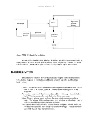 continuous actuators - 24.24
Figure 24.21 Hydraulic Servo System
The valve used in a hydraulic system is typically a solenoid controlled valve that is
simply opened or closed. Newer, more expensive, valve designs use a scheme like pulse
with modulation (PWM) which open/close the valve quickly to adjust the flow rate.
24.4 OTHER SYSTEMS
The continuous actuators discussed earlier in the chapter are the more common
types. For the purposes of completeness additional actuators are listed and described
briefly below.
Heaters - to control a heater with a continuous temperature a PWM scheme can be
used to limit a DC voltage, or an SCR can be used to supply part of an AC
waveform.
Pneumatics - air controlled systems can be used for positioning with suitable feed-
back. Velocities can also be controlled using fast acting valves.
Linear Motors - a linear motor works on the same principles as a normal rotary
motor. The primary difference is that they have a limited travel and their cost is
typically much higher than other linear actuators.
Ball Screws - rotation is converted to linear motion using balls screws. These are
low friction screws that drive nuts filled with ball bearings. These are normally
used with slides to bear mechanical loads.
valve hydraulic
power
supply
hydraulic
actuator
sump
position
controller
position
sensor
 